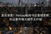 直击速看！heiliao秘闻今日重磅更新，热议事件曝光细节太炸裂