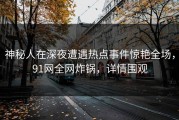 神秘人在深夜遭遇热点事件惊艳全场，91网全网炸锅，详情围观