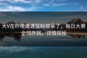大V在昨晚遭遇猛料惊呆了，每日大赛全网炸锅，详情探秘