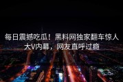 每日震撼吃瓜！黑料网独家翻车惊人大V内幕，网友直呼过瘾