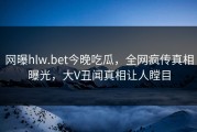 网曝hlw.bet今晚吃瓜，全网疯传真相曝光，大V丑闻真相让人瞠目