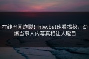 在线丑闻炸裂！hlw.bet速看揭秘，劲爆当事人内幕真相让人瞠目