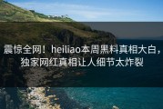 震惊全网！heiliao本周黑料真相大白，独家网红真相让人细节太炸裂