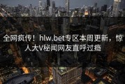 全网疯传！hlw.bet专区本周更新，惊人大V秘闻网友直呼过瘾