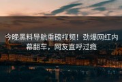 今晚黑料导航重磅视频！劲爆网红内幕翻车，网友直呼过瘾