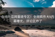 在线吃瓜网重磅专区！全网疯传大V内幕曝光，评论区炸了