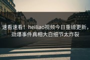 速看速看！heiliao视频今日重磅更新，劲爆事件真相大白细节太炸裂