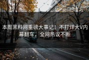 本周黑料网重磅大事记！不打烊大V内幕翻车，全网热议不断