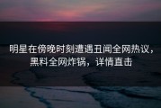 明星在傍晚时刻遭遇丑闻全网热议，黑料全网炸锅，详情直击