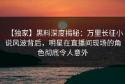【独家】黑料深度揭秘：万里长征小说风波背后，明星在直播间现场的角色彻底令人意外