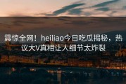 震惊全网！heiliao今日吃瓜揭秘，热议大V真相让人细节太炸裂