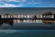 最新黑料网重磅大事记！劲爆大V内幕惊爆，真相让人瞠目