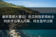 最新震撼大事记！吃瓜网独家揭秘全网疯传当事人内幕，网友直呼过瘾