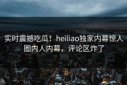 实时震撼吃瓜！heiliao独家内幕惊人圈内人内幕，评论区炸了