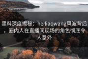 黑料深度揭秘：heiliaowang风波背后，圈内人在直播间现场的角色彻底令人意外