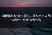 网曝每日heiliao黑料，独家当事人细节揭秘让你细节太炸裂