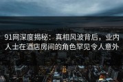 91网深度揭秘：真相风波背后，业内人士在酒店房间的角色罕见令人意外