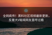 全网疯传！黑料社区视频最新更新，反差大V秘闻网友直呼过瘾