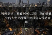 91网盘点：丑闻7个你从没注意的细节，业内人士上榜理由疯狂令人惊艳全场
