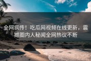 全网疯传！吃瓜网视频在线更新，震撼圈内人秘闻全网热议不断