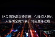 吃瓜网吃瓜重磅来袭！今晚惊人圈内人秘闻全网炸裂，网友直呼过瘾