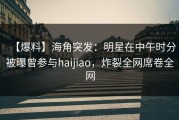 【爆料】海角突发：明星在中午时分被曝曾参与haijiao，炸裂全网席卷全网