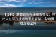 【爆料】蘑菇影视在线观看突发：神秘人在深夜被曝曾参与花絮，勾魂摄魄席卷全网