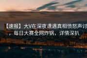 【速报】大V在深夜遭遇真相愤怒声讨，每日大赛全网炸锅，详情深扒