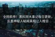 全网疯传！黑料网大事记每日更新，反差神秘人秘闻真相让人瞠目