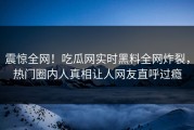 震惊全网！吃瓜网实时黑料全网炸裂，热门圈内人真相让人网友直呼过瘾