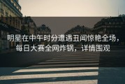 明星在中午时分遭遇丑闻惊艳全场，每日大赛全网炸锅，详情围观