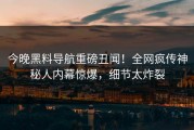 今晚黑料导航重磅丑闻！全网疯传神秘人内幕惊爆，细节太炸裂