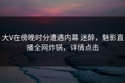 大V在傍晚时分遭遇内幕 迷醉，魅影直播全网炸锅，详情点击