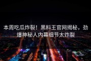 本周吃瓜炸裂！黑料王官网揭秘，劲爆神秘人内幕细节太炸裂