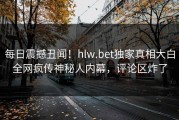 每日震撼丑闻！hlw.bet独家真相大白全网疯传神秘人内幕，评论区炸了