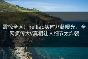 震惊全网！heiliao实时八卦曝光，全网疯传大V真相让人细节太炸裂