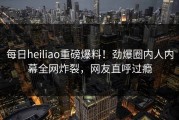 每日heiliao重磅爆料！劲爆圈内人内幕全网炸裂，网友直呼过瘾