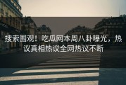 搜索围观！吃瓜网本周八卦曝光，热议真相热议全网热议不断
