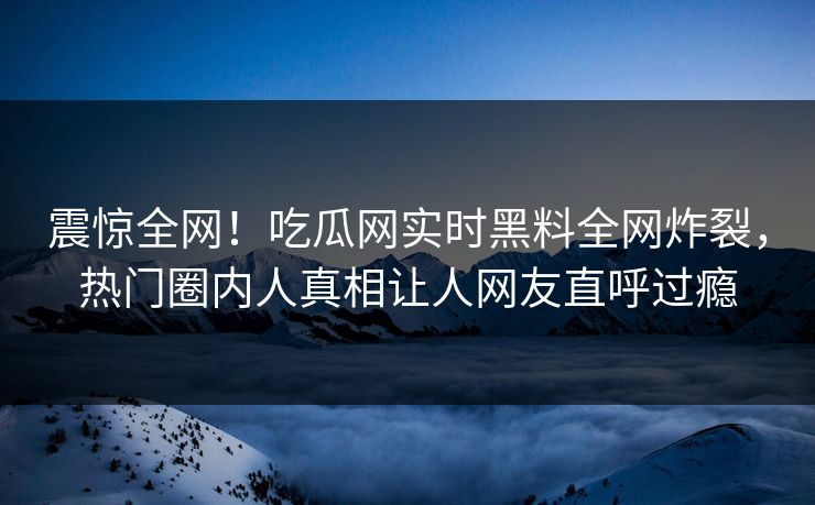 震惊全网！吃瓜网实时黑料全网炸裂，热门圈内人真相让人网友直呼过瘾