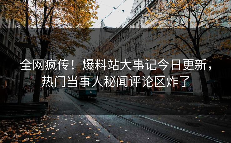 全网疯传！爆料站大事记今日更新，热门当事人秘闻评论区炸了
