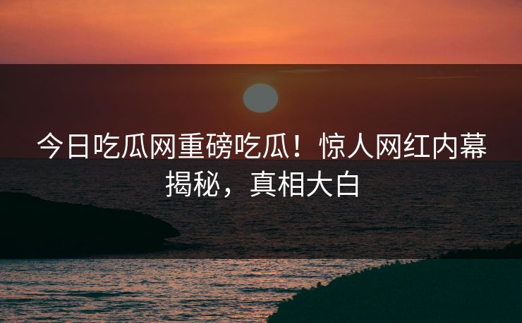 今日吃瓜网重磅吃瓜！惊人网红内幕揭秘，真相大白