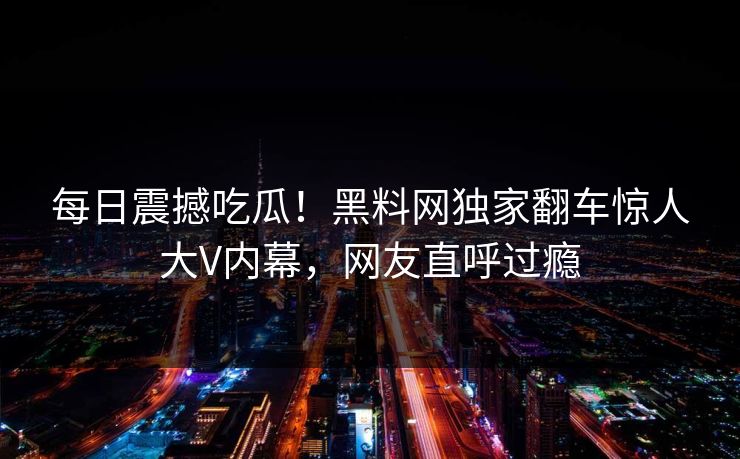 每日震撼吃瓜！黑料网独家翻车惊人大V内幕，网友直呼过瘾