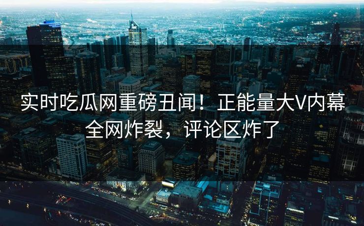 实时吃瓜网重磅丑闻！正能量大V内幕全网炸裂，评论区炸了