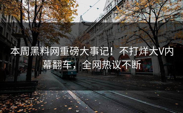 本周黑料网重磅大事记！不打烊大V内幕翻车，全网热议不断