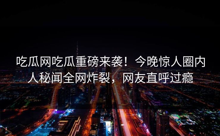 吃瓜网吃瓜重磅来袭！今晚惊人圈内人秘闻全网炸裂，网友直呼过瘾