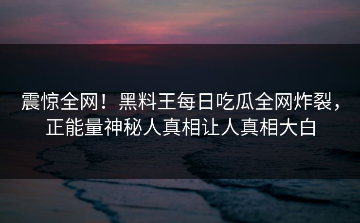 震惊全网！黑料王每日吃瓜全网炸裂，正能量神秘人真相让人真相大白