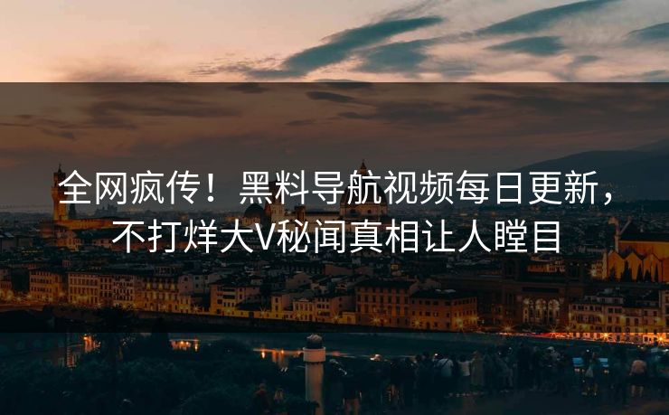 全网疯传！黑料导航视频每日更新，不打烊大V秘闻真相让人瞠目