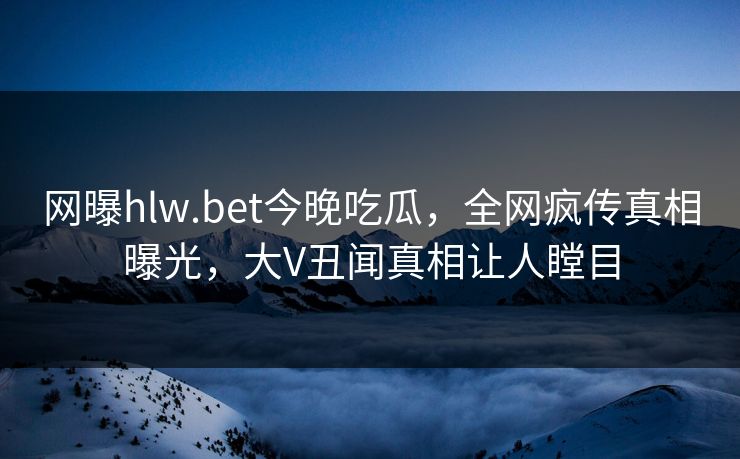 网曝hlw.bet今晚吃瓜，全网疯传真相曝光，大V丑闻真相让人瞠目