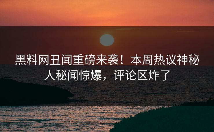 黑料网丑闻重磅来袭！本周热议神秘人秘闻惊爆，评论区炸了
