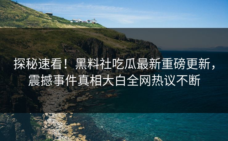探秘速看！黑料社吃瓜最新重磅更新，震撼事件真相大白全网热议不断